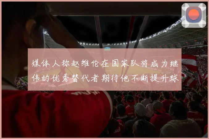 媒体人称赵维伦在国家队将成为继伟的优秀替代者期待他不断提升球技