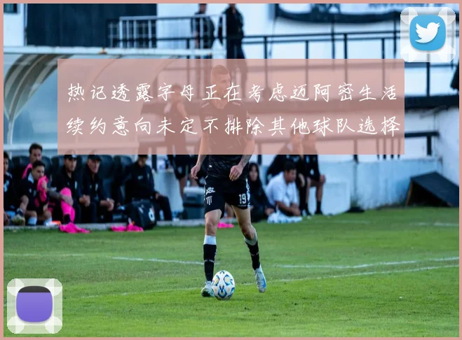热记透露字母正在考虑迈阿密生活续约意向未定不排除其他球队选择