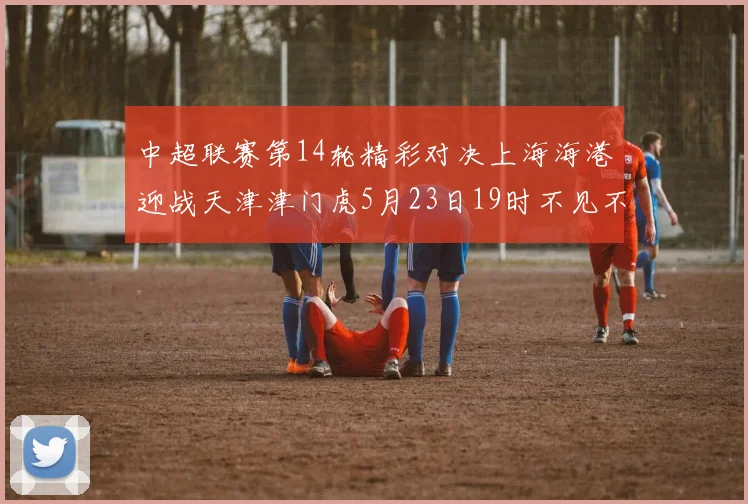 中超联赛第14轮精彩对决上海海港迎战天津津门虎5月23日19时不见不散