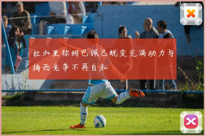 杜加里称姆巴佩已蜕变充满动力与梅西竞争不再自私