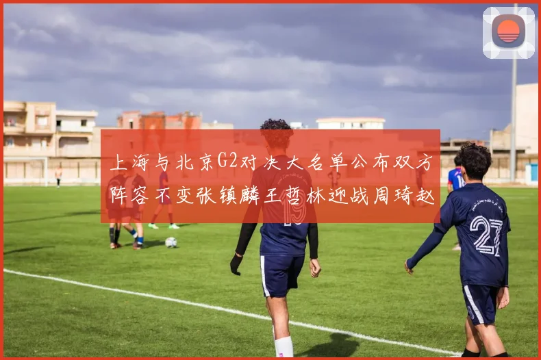 上海与北京G2对决大名单公布双方阵容不变张镇麟王哲林迎战周琦赵睿