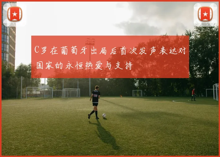 C罗在葡萄牙出局后首次发声表达对国家的永恒热爱与支持