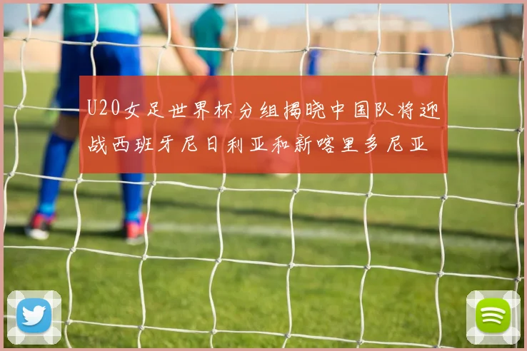 U20女足世界杯分组揭晓中国队将迎战西班牙尼日利亚和新喀里多尼亚