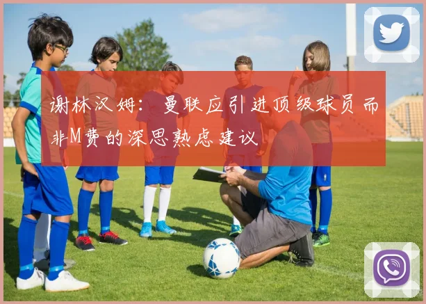 谢林汉姆：曼联应引进顶级球员而非M费的深思熟虑建议