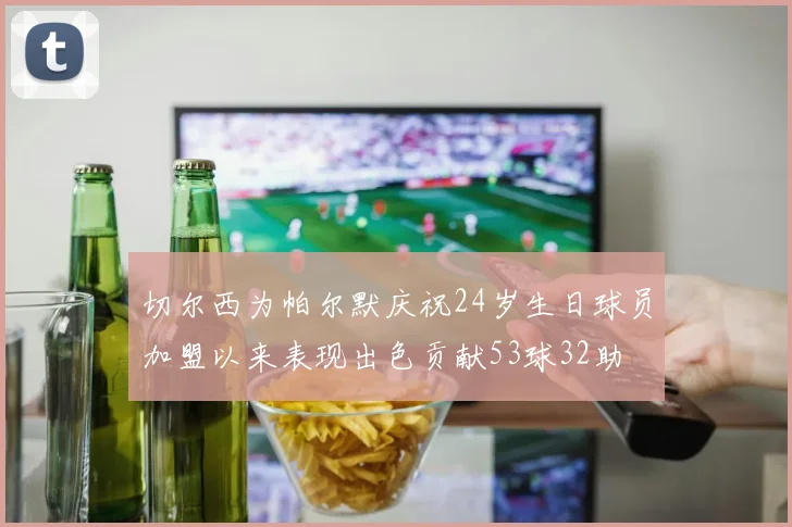 切尔西为帕尔默庆祝24岁生日球员加盟以来表现出色贡献53球32助