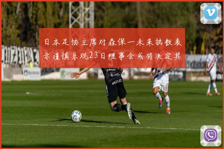日本足协主席对森保一未来执教表示谨慎乐观23日理事会或将决定其去留