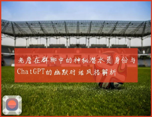 老詹在群聊中的神秘潜水员身份与ChatGPT的幽默对话风格解析