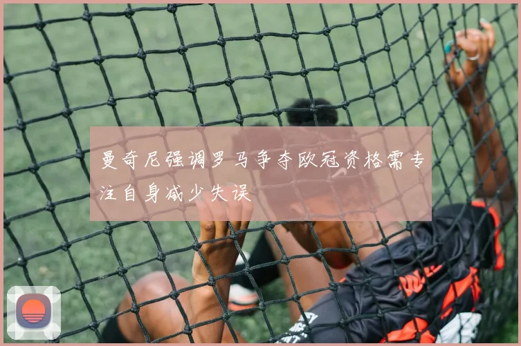曼奇尼强调罗马争夺欧冠资格需专注自身减少失误