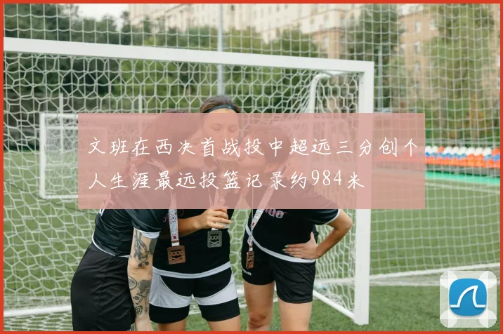 文班在西决首战投中超远三分创个人生涯最远投篮记录约984米